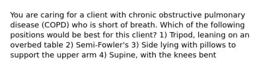 You are caring for a client with chronic obstructive pulmonary disease (COPD) who is short of breath. Which of the following positions would be best for this client? 1) Tripod, leaning on an overbed table 2) Semi-Fowler's 3) Side lying with pillows to support the upper arm 4) Supine, with the knees bent