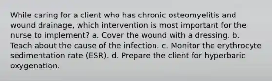 While caring for a client who has chronic osteomyelitis and wound drainage, which intervention is most important for the nurse to implement? a. Cover the wound with a dressing. b. Teach about the cause of the infection. c. Monitor the erythrocyte sedimentation rate (ESR). d. Prepare the client for hyperbaric oxygenation.