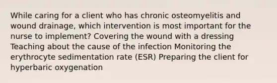 While caring for a client who has chronic osteomyelitis and wound drainage, which intervention is most important for the nurse to implement? Covering the wound with a dressing Teaching about the cause of the infection Monitoring the erythrocyte sedimentation rate (ESR) Preparing the client for hyperbaric oxygenation