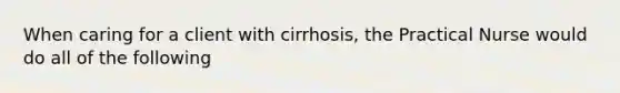 When caring for a client with cirrhosis, the Practical Nurse would do all of the following