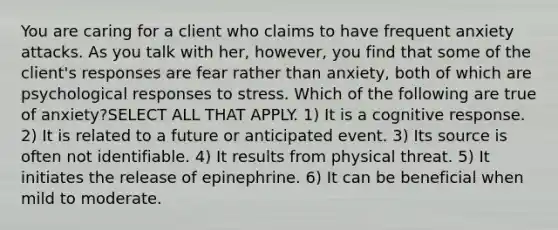 You are caring for a client who claims to have frequent anxiety attacks. As you talk with her, however, you find that some of the client's responses are fear rather than anxiety, both of which are psychological responses to stress. Which of the following are true of anxiety?SELECT ALL THAT APPLY. 1) It is a cognitive response. 2) It is related to a future or anticipated event. 3) Its source is often not identifiable. 4) It results from physical threat. 5) It initiates the release of epinephrine. 6) It can be beneficial when mild to moderate.