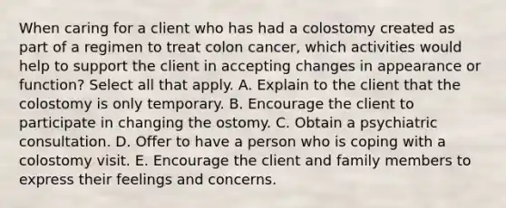 When caring for a client who has had a colostomy created as part of a regimen to treat colon cancer, which activities would help to support the client in accepting changes in appearance or function? Select all that apply. A. Explain to the client that the colostomy is only temporary. B. Encourage the client to participate in changing the ostomy. C. Obtain a psychiatric consultation. D. Offer to have a person who is coping with a colostomy visit. E. Encourage the client and family members to express their feelings and concerns.