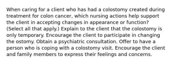 When caring for a client who has had a colostomy created during treatment for colon cancer, which nursing actions help support the client in accepting changes in appearance or function? (Select all that apply.) Explain to the client that the colostomy is only temporary. Encourage the client to participate in changing the ostomy. Obtain a psychiatric consultation. Offer to have a person who is coping with a colostomy visit. Encourage the client and family members to express their feelings and concerns.