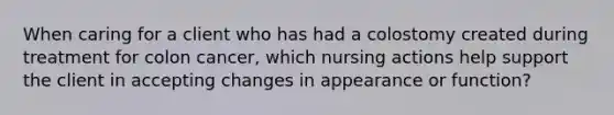 When caring for a client who has had a colostomy created during treatment for colon cancer, which nursing actions help support the client in accepting changes in appearance or function?