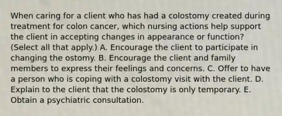 When caring for a client who has had a colostomy created during treatment for colon cancer, which nursing actions help support the client in accepting changes in appearance or function? (Select all that apply.) A. Encourage the client to participate in changing the ostomy. B. Encourage the client and family members to express their feelings and concerns. C. Offer to have a person who is coping with a colostomy visit with the client. D. Explain to the client that the colostomy is only temporary. E. Obtain a psychiatric consultation.