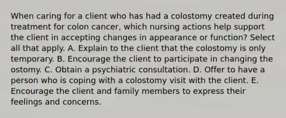 When caring for a client who has had a colostomy created during treatment for colon cancer, which nursing actions help support the client in accepting changes in appearance or function? Select all that apply. A. Explain to the client that the colostomy is only temporary. B. Encourage the client to participate in changing the ostomy. C. Obtain a psychiatric consultation. D. Offer to have a person who is coping with a colostomy visit with the client. E. Encourage the client and family members to express their feelings and concerns.