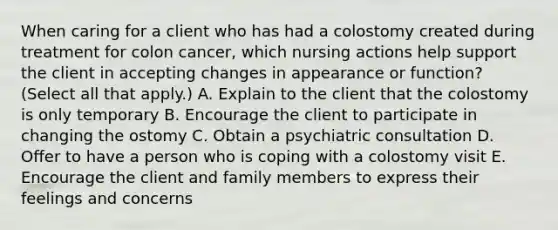 When caring for a client who has had a colostomy created during treatment for colon cancer, which nursing actions help support the client in accepting changes in appearance or function? (Select all that apply.) A. Explain to the client that the colostomy is only temporary B. Encourage the client to participate in changing the ostomy C. Obtain a psychiatric consultation D. Offer to have a person who is coping with a colostomy visit E. Encourage the client and family members to express their feelings and concerns