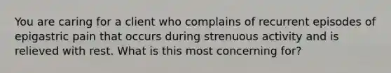 You are caring for a client who complains of recurrent episodes of epigastric pain that occurs during strenuous activity and is relieved with rest. What is this most concerning for?