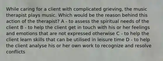 While caring for a client with complicated grieving, the music therapist plays music. Which would be the reason behind this action of the therapist? A - to assess the spiritual needs of the client B - to help the client get in touch with his or her feelings and emotions that are not expressed otherwise C - to help the client learn skills that can be utilised in leisure time D - to help the client analyse his or her own work to recognize and resolve conflicts