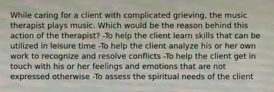 While caring for a client with complicated grieving, the music therapist plays music. Which would be the reason behind this action of the therapist? -To help the client learn skills that can be utilized in leisure time -To help the client analyze his or her own work to recognize and resolve conflicts -To help the client get in touch with his or her feelings and emotions that are not expressed otherwise -To assess the spiritual needs of the client