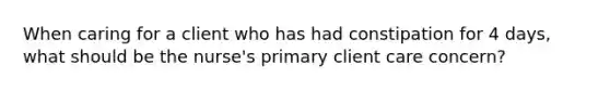 When caring for a client who has had constipation for 4 days, what should be the nurse's primary client care concern?