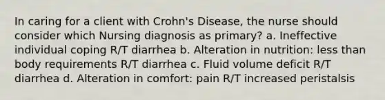 In caring for a client with Crohn's Disease, the nurse should consider which Nursing diagnosis as primary? a. Ineffective individual coping R/T diarrhea b. Alteration in nutrition: less than body requirements R/T diarrhea c. Fluid volume deficit R/T diarrhea d. Alteration in comfort: pain R/T increased peristalsis