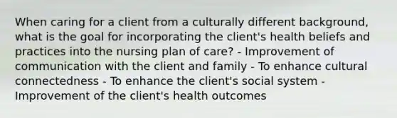 When caring for a client from a culturally different background, what is the goal for incorporating the client's health beliefs and practices into the nursing plan of care? - Improvement of communication with the client and family - To enhance cultural connectedness - To enhance the client's social system - Improvement of the client's health outcomes