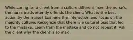 While caring for a client from a culture different from the nurse's, the nurse inadvertently offends the client. What is the best action by the nurse? Examine the interaction and focus on the majority culture. Recognize that there is a cultural bias that led to the mistake. Learn from the mistake and do not repeat it. Ask the client why the client is so mad.