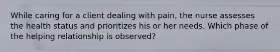 While caring for a client dealing with pain, the nurse assesses the health status and prioritizes his or her needs. Which phase of the helping relationship is observed?