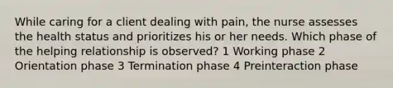 While caring for a client dealing with pain, the nurse assesses the health status and prioritizes his or her needs. Which phase of the helping relationship is observed? 1 Working phase 2 Orientation phase 3 Termination phase 4 Preinteraction phase