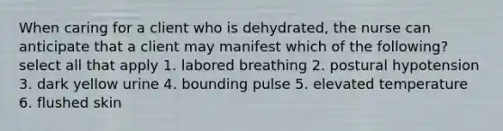 When caring for a client who is dehydrated, the nurse can anticipate that a client may manifest which of the following? select all that apply 1. labored breathing 2. postural hypotension 3. dark yellow urine 4. bounding pulse 5. elevated temperature 6. flushed skin