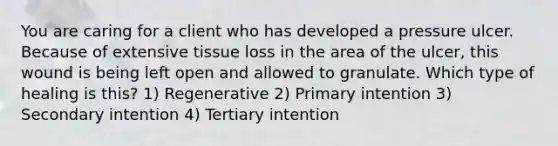 You are caring for a client who has developed a pressure ulcer. Because of extensive tissue loss in the area of the ulcer, this wound is being left open and allowed to granulate. Which type of healing is this? 1) Regenerative 2) Primary intention 3) Secondary intention 4) Tertiary intention