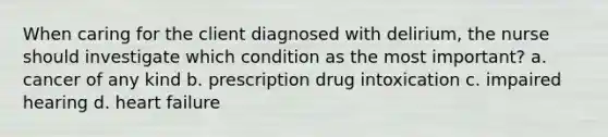 When caring for the client diagnosed with delirium, the nurse should investigate which condition as the most important? a. cancer of any kind b. prescription drug intoxication c. impaired hearing d. heart failure