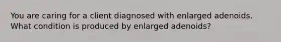 You are caring for a client diagnosed with enlarged adenoids. What condition is produced by enlarged adenoids?