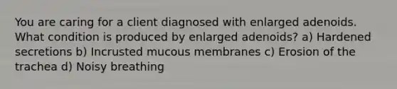 You are caring for a client diagnosed with enlarged adenoids. What condition is produced by enlarged adenoids? a) Hardened secretions b) Incrusted mucous membranes c) Erosion of the trachea d) Noisy breathing