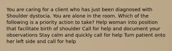 You are caring for a client who has just been diagnosed with Shoulder dystocia. You are alone in the room. Which of the following is a priority action to take? Help woman into position that facilitate birth of shoulder Call for help and document your observations Stay calm and quickly call for help Turn patient onto her left side and call for help