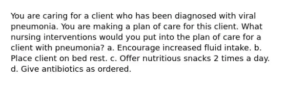 You are caring for a client who has been diagnosed with viral pneumonia. You are making a plan of care for this client. What nursing interventions would you put into the plan of care for a client with pneumonia? a. Encourage increased fluid intake. b. Place client on bed rest. c. Offer nutritious snacks 2 times a day. d. Give antibiotics as ordered.