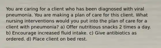 You are caring for a client who has been diagnosed with viral pneumonia. You are making a plan of care for this client. What nursing interventions would you put into the plan of care for a client with pneumonia? a) Offer nutritious snacks 2 times a day. b) Encourage increased fluid intake. c) Give antibiotics as ordered. d) Place client on bed rest.