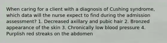 When caring for a client with a diagnosis of Cushing syndrome, which data will the nurse expect to find during the admission assessment? 1. Decreased axillary and pubic hair 2. Bronzed appearance of the skin 3. Chronically low blood pressure 4. Purplish red streaks on the abdomen