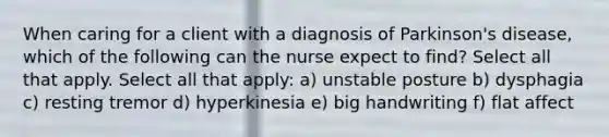 When caring for a client with a diagnosis of Parkinson's disease, which of the following can the nurse expect to find? Select all that apply. Select all that apply: a) unstable posture b) dysphagia c) resting tremor d) hyperkinesia e) big handwriting f) flat affect