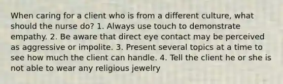 When caring for a client who is from a different culture, what should the nurse do? 1. Always use touch to demonstrate empathy. 2. Be aware that direct eye contact may be perceived as aggressive or impolite. 3. Present several topics at a time to see how much the client can handle. 4. Tell the client he or she is not able to wear any religious jewelry