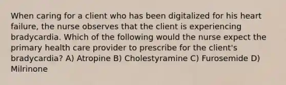 When caring for a client who has been digitalized for his heart failure, the nurse observes that the client is experiencing bradycardia. Which of the following would the nurse expect the primary health care provider to prescribe for the client's bradycardia? A) Atropine B) Cholestyramine C) Furosemide D) Milrinone