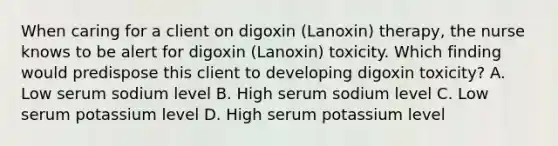 When caring for a client on digoxin (Lanoxin) therapy, the nurse knows to be alert for digoxin (Lanoxin) toxicity. Which finding would predispose this client to developing digoxin toxicity? A. Low serum sodium level B. High serum sodium level C. Low serum potassium level D. High serum potassium level