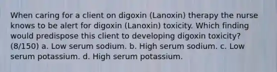 When caring for a client on digoxin (Lanoxin) therapy the nurse knows to be alert for digoxin (Lanoxin) toxicity. Which finding would predispose this client to developing digoxin toxicity? (8/150) a. Low serum sodium. b. High serum sodium. c. Low serum potassium. d. High serum potassium.