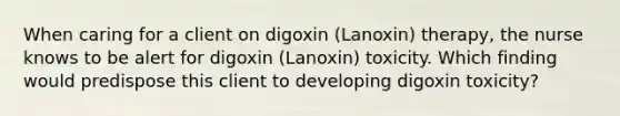 When caring for a client on digoxin (Lanoxin) therapy, the nurse knows to be alert for digoxin (Lanoxin) toxicity. Which finding would predispose this client to developing digoxin toxicity?