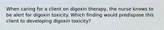 When caring for a client on digoxin therapy, the nurse knows to be alert for digoxin toxicity. Which finding would predispose this client to developing digoxin toxicity?