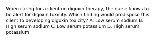 When caring for a client on digoxin therapy, the nurse knows to be alert for digoxin toxicity. Which finding would predispose this client to developing digoxin toxicity? A. Low serum sodium B. High serum sodium C. Low serum potassium D. High serum potassium