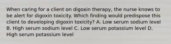 When caring for a client on digoxin therapy, the nurse knows to be alert for digoxin toxicity. Which finding would predispose this client to developing digoxin toxicity? A. Low serum sodium level B. High serum sodium level C. Low serum potassium level D. High serum potassium level