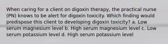 When caring for a client on digoxin therapy, the practical nurse (PN) knows to be alert for digoxin toxicity. Which finding would predispose this client to developing digoxin toxicity? a. Low serum magnesium level b. High serum magnesium level c. Low serum potassium level d. High serum potassium level