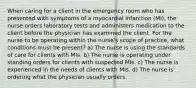 When caring for a client in the emergency room who has presented with symptoms of a myocardial infarction (MI), the nurse orders laboratory tests and administers medication to the client before the physician has examined the client. For the nurse to be operating within the nurse's scope of practice, what conditions must be present? a) The nurse is using the standards of care for clients with MIs. b) The nurse is operating under standing orders for clients with suspected MIs. c) The nurse is experienced in the needs of clients with MIs. d) The nurse is ordering what the physician usually orders.