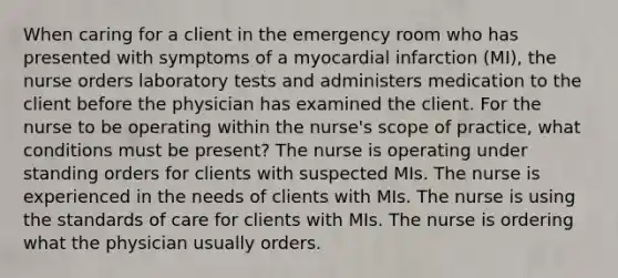 When caring for a client in the emergency room who has presented with symptoms of a myocardial infarction (MI), the nurse orders laboratory tests and administers medication to the client before the physician has examined the client. For the nurse to be operating within the nurse's scope of practice, what conditions must be present? The nurse is operating under standing orders for clients with suspected MIs. The nurse is experienced in the needs of clients with MIs. The nurse is using the standards of care for clients with MIs. The nurse is ordering what the physician usually orders.