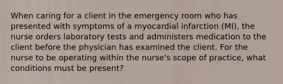 When caring for a client in the emergency room who has presented with symptoms of a myocardial infarction (MI), the nurse orders laboratory tests and administers medication to the client before the physician has examined the client. For the nurse to be operating within the nurse's scope of practice, what conditions must be present?