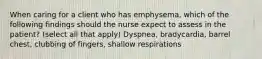 When caring for a client who has emphysema, which of the following findings should the nurse expect to assess in the patient? (select all that apply) Dyspnea, bradycardia, barrel chest, clubbing of fingers, shallow respirations