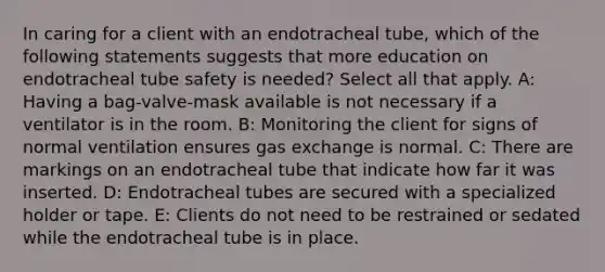 In caring for a client with an endotracheal tube, which of the following statements suggests that more education on endotracheal tube safety is needed? Select all that apply. A: Having a bag-valve-mask available is not necessary if a ventilator is in the room. B: Monitoring the client for signs of normal ventilation ensures gas exchange is normal. C: There are markings on an endotracheal tube that indicate how far it was inserted. D: Endotracheal tubes are secured with a specialized holder or tape. E: Clients do not need to be restrained or sedated while the endotracheal tube is in place.