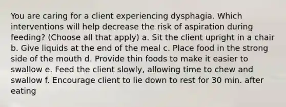 You are caring for a client experiencing dysphagia. Which interventions will help decrease the risk of aspiration during feeding? (Choose all that apply) a. Sit the client upright in a chair b. Give liquids at the end of the meal c. Place food in the strong side of the mouth d. Provide thin foods to make it easier to swallow e. Feed the client slowly, allowing time to chew and swallow f. Encourage client to lie down to rest for 30 min. after eating