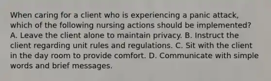 When caring for a client who is experiencing a panic attack, which of the following nursing actions should be implemented? A. Leave the client alone to maintain privacy. B. Instruct the client regarding unit rules and regulations. C. Sit with the client in the day room to provide comfort. D. Communicate with simple words and brief messages.