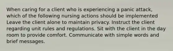 When caring for a client who is experiencing a panic attack, which of the following nursing actions should be implemented Leave the client alone to maintain privacy. Instruct the client regarding unit rules and regulations. Sit with the client in the day room to provide comfort. Communicate with simple words and brief messages.