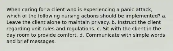 When caring for a client who is experiencing a panic attack, which of the following nursing actions should be implemented? a. Leave the client alone to maintain privacy. b. Instruct the client regarding unit rules and regulations. c. Sit with the client in the day room to provide comfort. d. Communicate with simple words and brief messages.