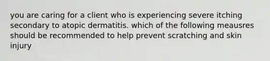 you are caring for a client who is experiencing severe itching secondary to atopic dermatitis. which of the following meausres should be recommended to help prevent scratching and skin injury