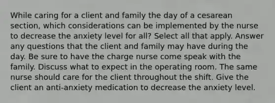 While caring for a client and family the day of a cesarean section, which considerations can be implemented by the nurse to decrease the anxiety level for all? Select all that apply. Answer any questions that the client and family may have during the day. Be sure to have the charge nurse come speak with the family. Discuss what to expect in the operating room. The same nurse should care for the client throughout the shift. Give the client an anti-anxiety medication to decrease the anxiety level.